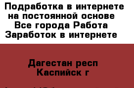 Подработка в интернете на постоянной основе - Все города Работа » Заработок в интернете   . Дагестан респ.,Каспийск г.